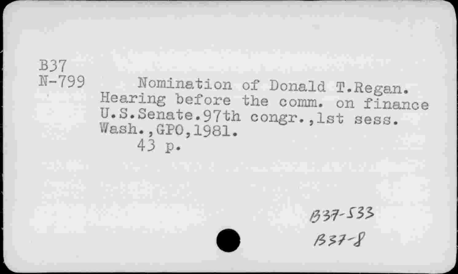 ﻿B37
N-799
Nomination of Donald T.Regan.
Hearing before the comm, on finance U.S.Senate.97th congr.,1st sess.
Wash.,GP0,1981.
43 p.
337-133